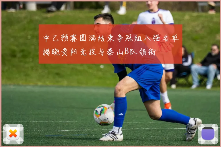 中乙预赛圆满结束争冠组八强名单揭晓贵阳竞技与泰山B队领衔