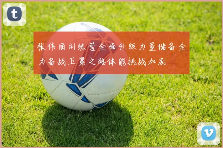 张伟丽训练营全面升级力量储备全力备战卫冕之路体能挑战加剧